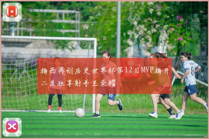 梅西再创历史世界杯第12日MVP梅开二度独享射手王荣耀