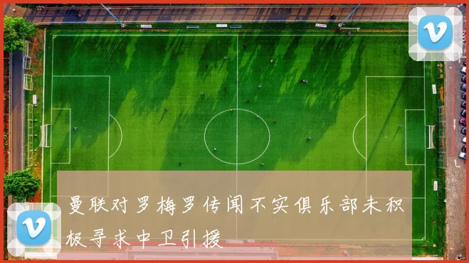 曼联对罗梅罗传闻不实俱乐部未积极寻求中卫引援