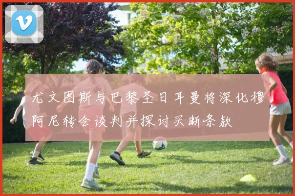 尤文图斯与巴黎圣日耳曼将深化穆阿尼转会谈判并探讨买断条款