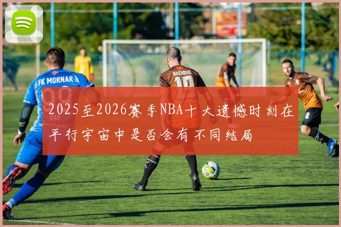 2025至2026赛季NBA十大遗憾时刻在平行宇宙中是否会有不同结局