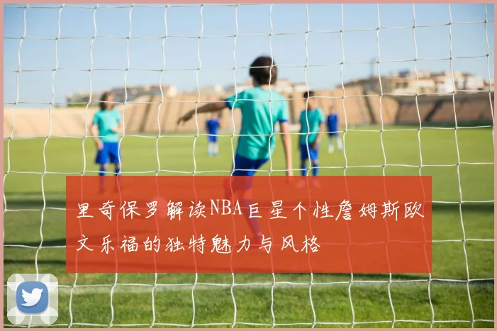 里奇保罗解读NBA巨星个性詹姆斯欧文乐福的独特魅力与风格
