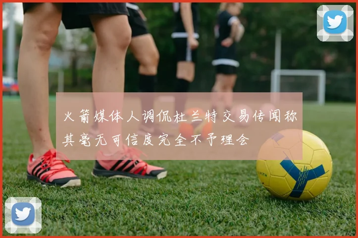 火箭媒体人调侃杜兰特交易传闻称其毫无可信度完全不予理会