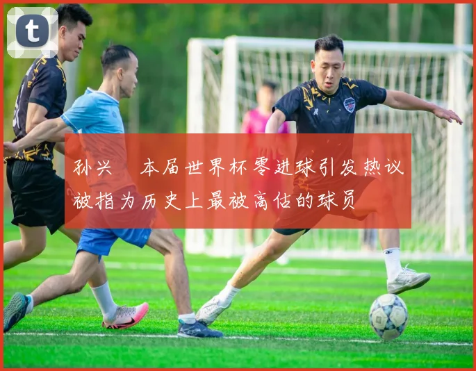 孙兴慜本届世界杯零进球引发热议被指为历史上最被高估的球员