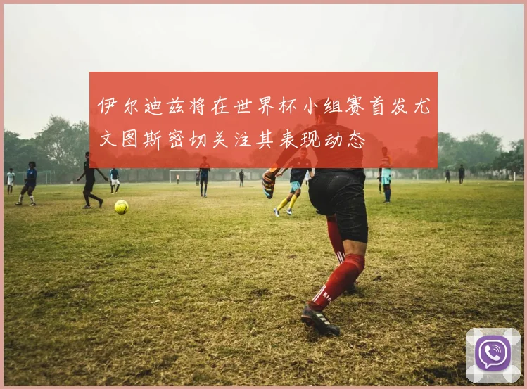伊尔迪兹将在世界杯小组赛首发尤文图斯密切关注其表现动态