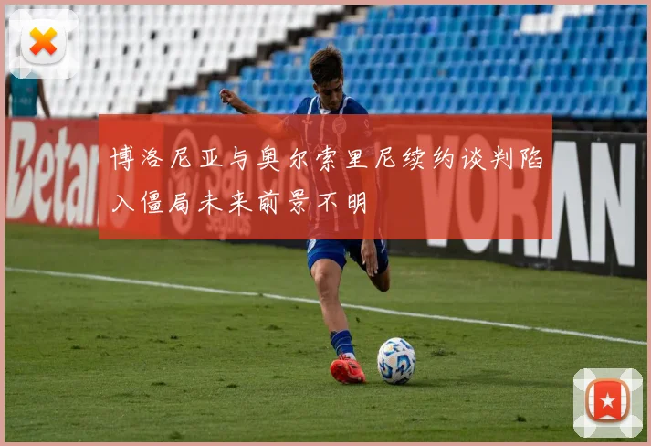 博洛尼亚与奥尔索里尼续约谈判陷入僵局未来前景不明