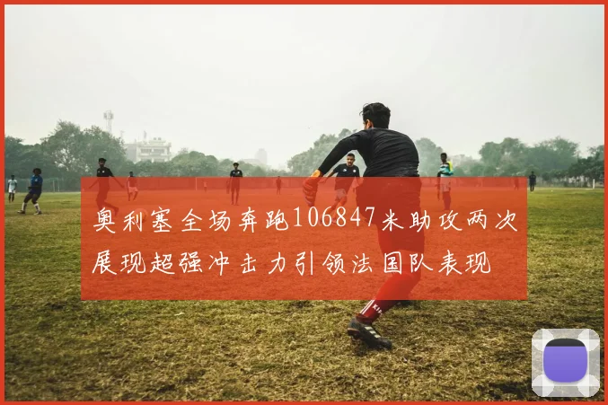 奥利塞全场奔跑106847米助攻两次展现超强冲击力引领法国队表现
