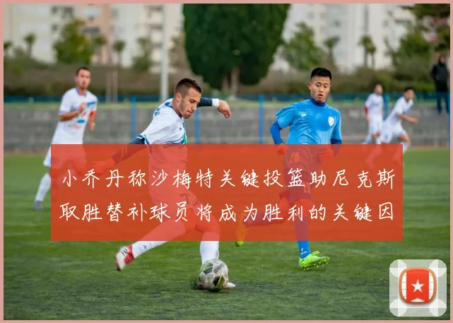 小乔丹称沙梅特关键投篮助尼克斯取胜替补球员将成为胜利的关键因素