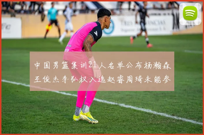 中国男篮集训21人名单公布杨瀚森王俊杰李弘权入选赵睿周琦未能参加