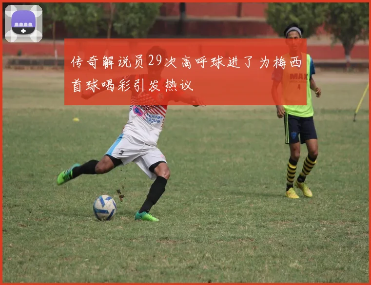 传奇解说员29次高呼球进了为梅西首球喝彩引发热议
