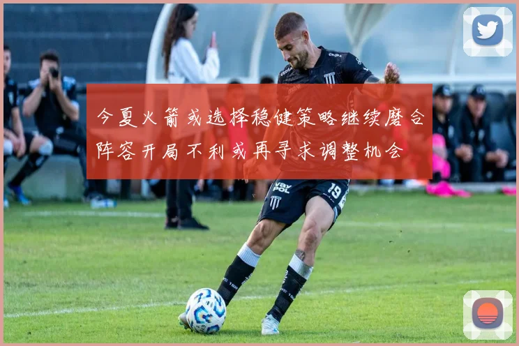 今夏火箭或选择稳健策略继续磨合阵容开局不利或再寻求调整机会