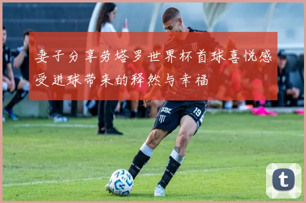 妻子分享劳塔罗世界杯首球喜悦感受进球带来的释然与幸福